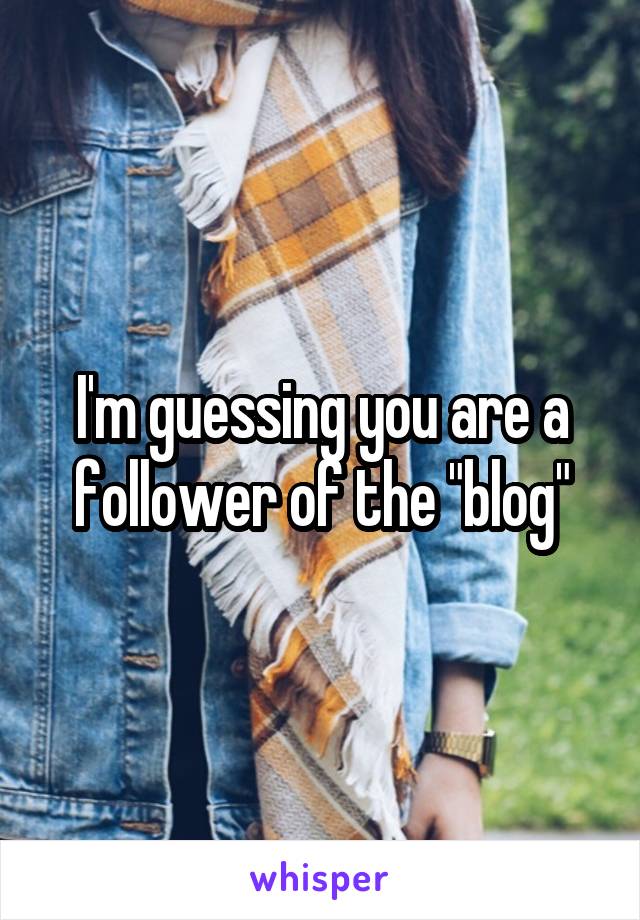 I'm guessing you are a follower of the "blog"