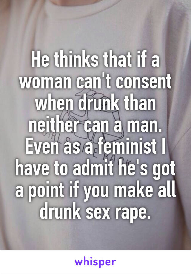 He thinks that if a woman can't consent when drunk than neither can a man. Even as a feminist I have to admit he's got a point if you make all drunk sex rape.