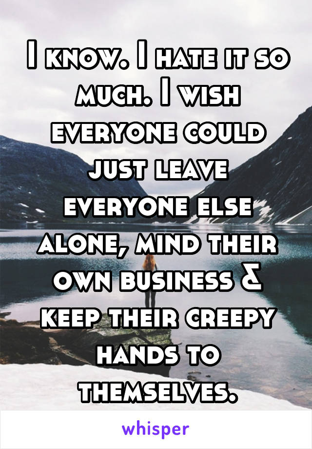 I know. I hate it so much. I wish everyone could just leave everyone else alone, mind their own business & keep their creepy hands to themselves.