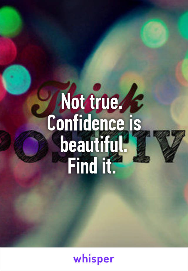 Not true. 
Confidence is beautiful.
Find it. 