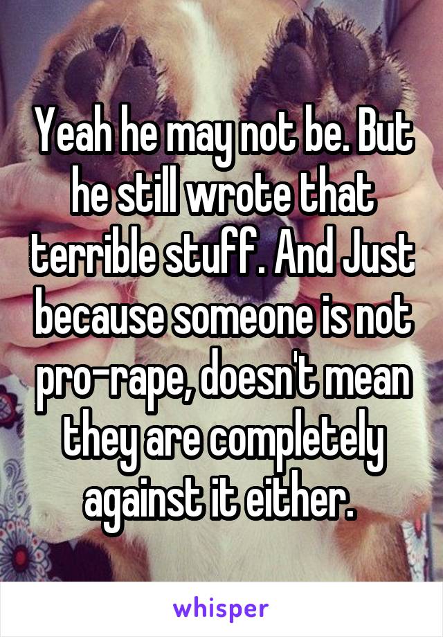 Yeah he may not be. But he still wrote that terrible stuff. And Just because someone is not pro-rape, doesn't mean they are completely against it either. 