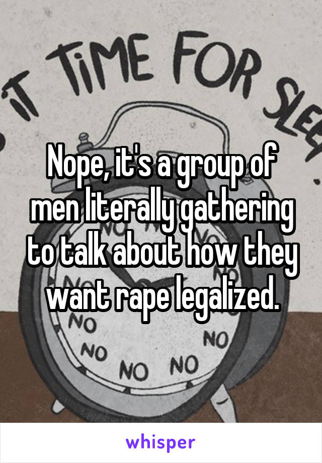 Nope, it's a group of men literally gathering to talk about how they want rape legalized.