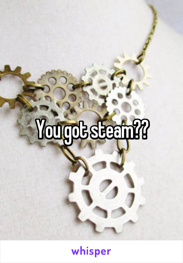 You got steam??