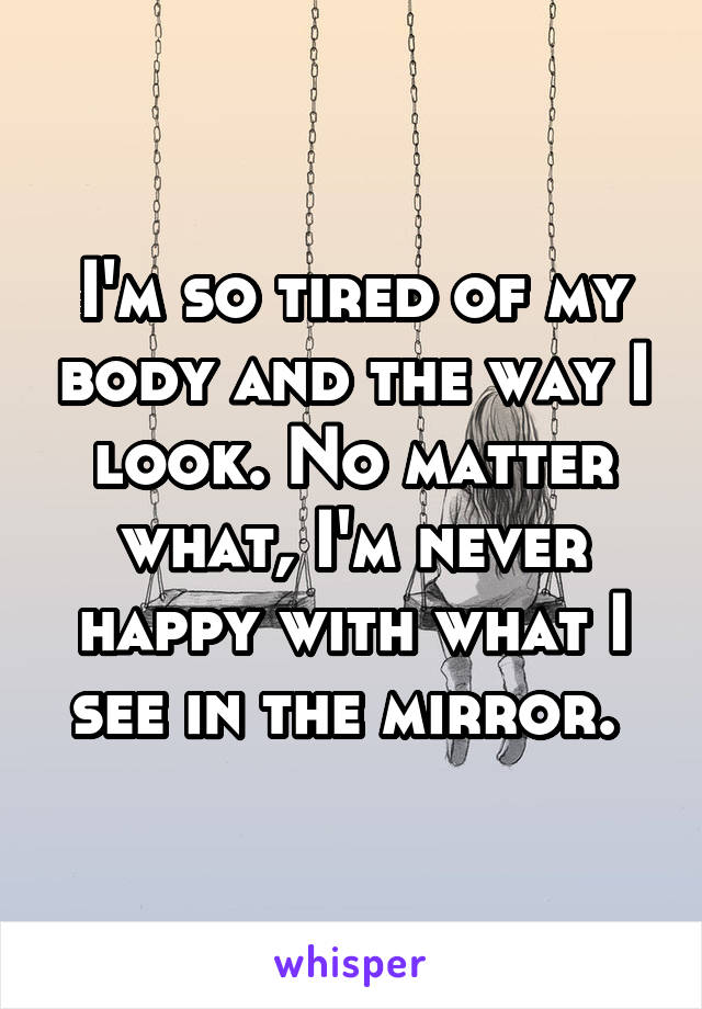 I'm so tired of my body and the way I look. No matter what, I'm never happy with what I see in the mirror. 