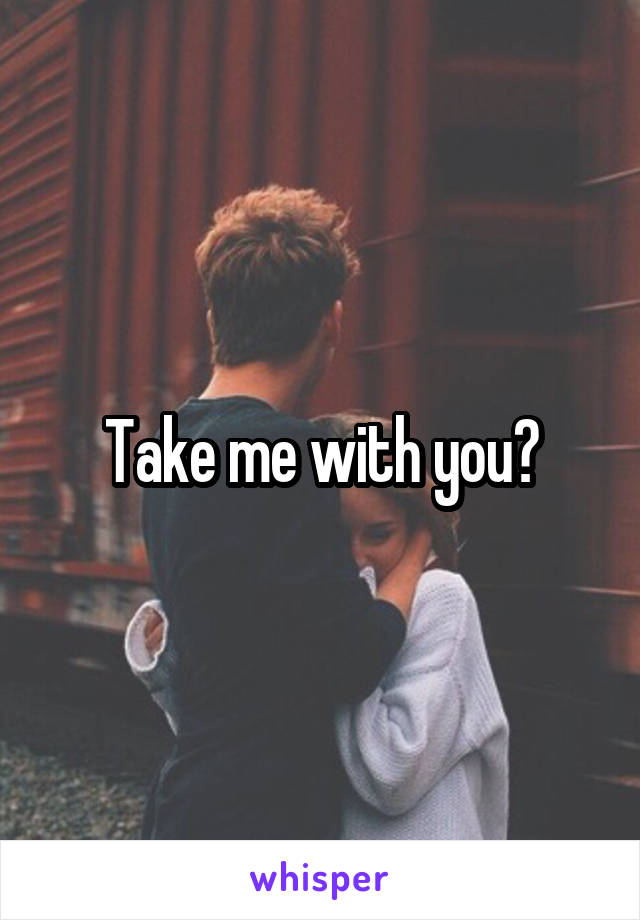Take me with you?