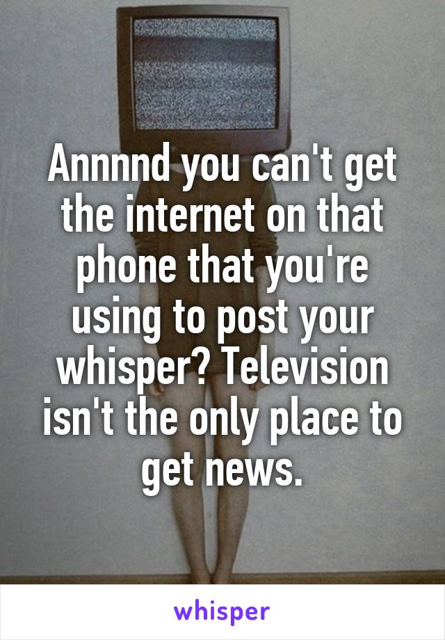 Annnnd you can't get the internet on that phone that you're using to post your whisper? Television isn't the only place to get news.