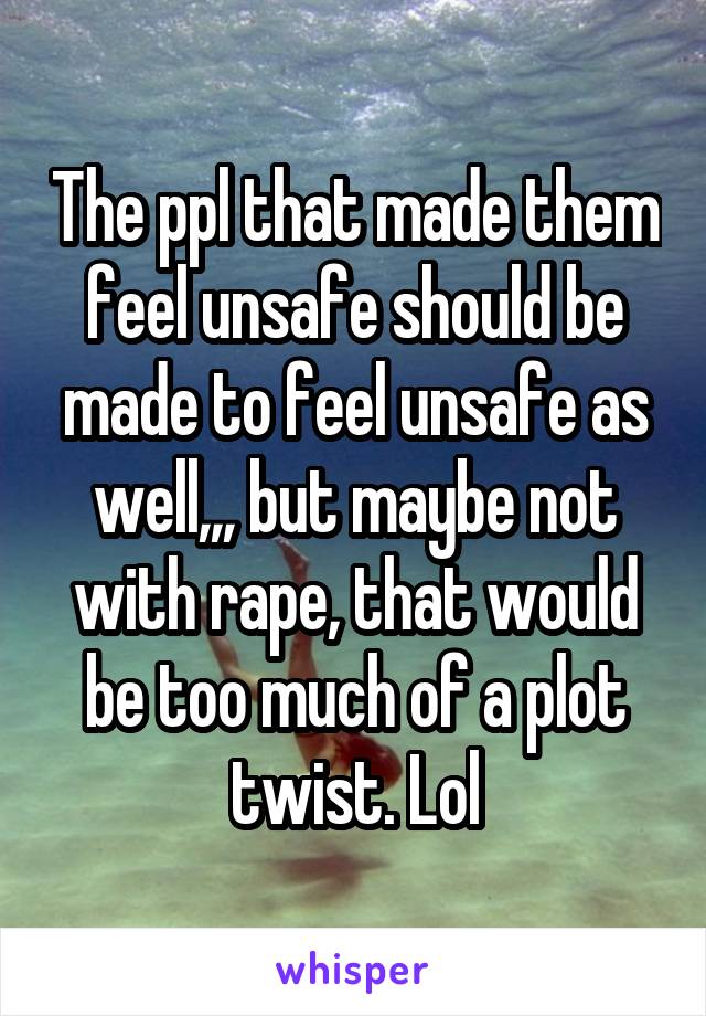 The ppl that made them feel unsafe should be made to feel unsafe as well,,, but maybe not with rape, that would be too much of a plot twist. Lol