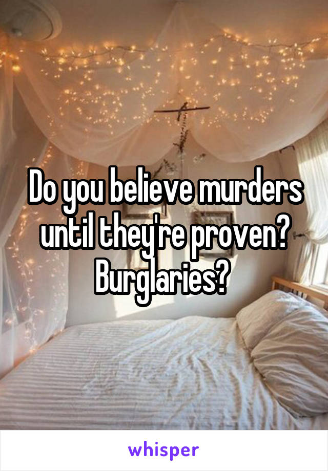 Do you believe murders until they're proven? Burglaries? 