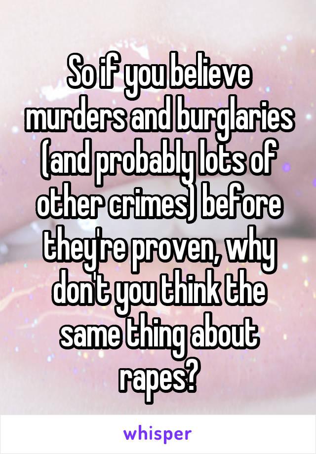 So if you believe murders and burglaries (and probably lots of other crimes) before they're proven, why don't you think the same thing about rapes?