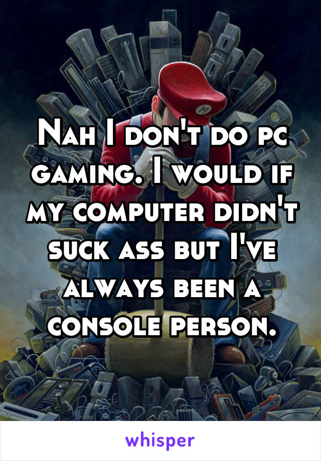 Nah I don't do pc gaming. I would if my computer didn't suck ass but I've always been a console person.