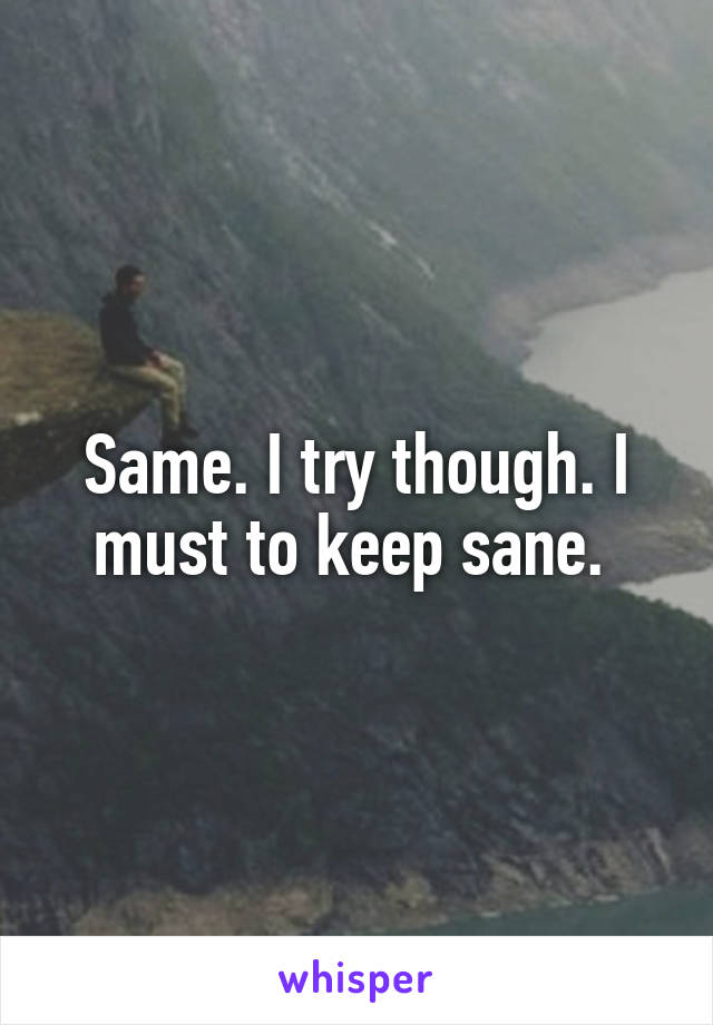 Same. I try though. I must to keep sane. 