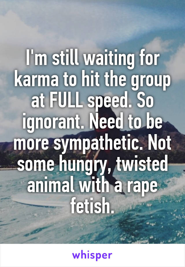 I'm still waiting for karma to hit the group at FULL speed. So ignorant. Need to be more sympathetic. Not some hungry, twisted animal with a rape fetish.