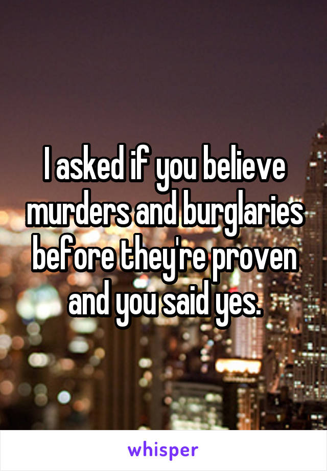 I asked if you believe murders and burglaries before they're proven and you said yes.