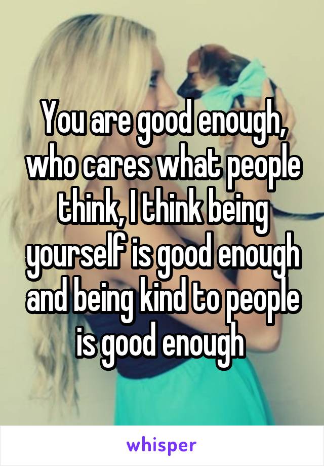 You are good enough, who cares what people think, I think being yourself is good enough and being kind to people is good enough 