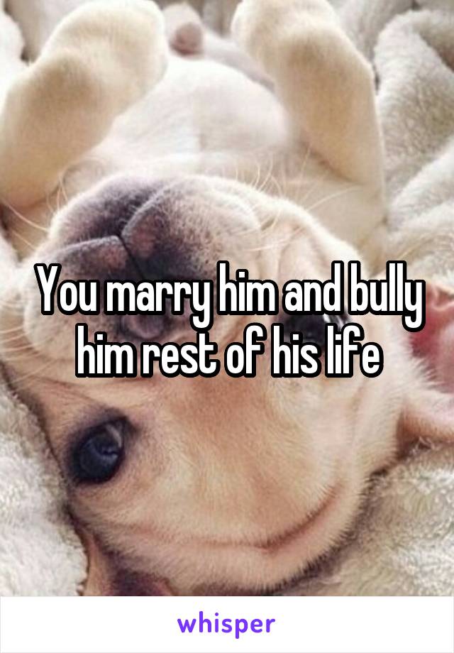 You marry him and bully him rest of his life