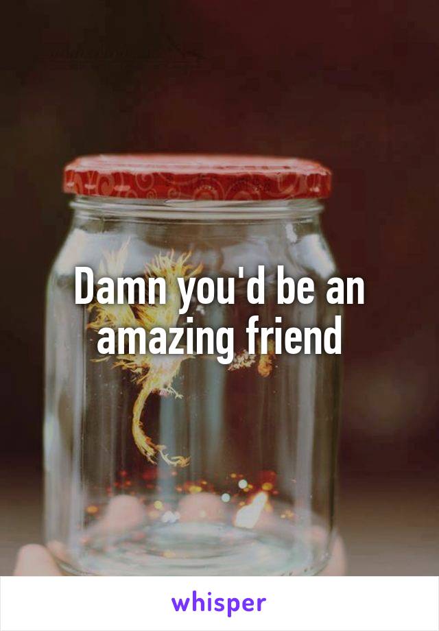 Damn you'd be an amazing friend