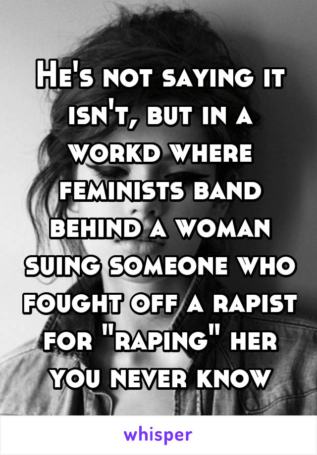 He's not saying it isn't, but in a workd where feminists band behind a woman suing someone who fought off a rapist for "raping" her you never know