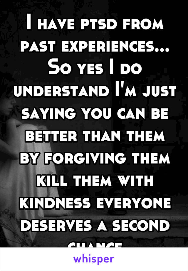 I have ptsd from past experiences... So yes I do understand I'm just saying you can be better than them by forgiving them kill them with kindness everyone deserves a second chance