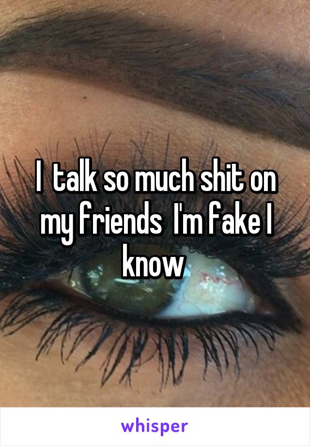 I  talk so much shit on my friends  I'm fake I know 