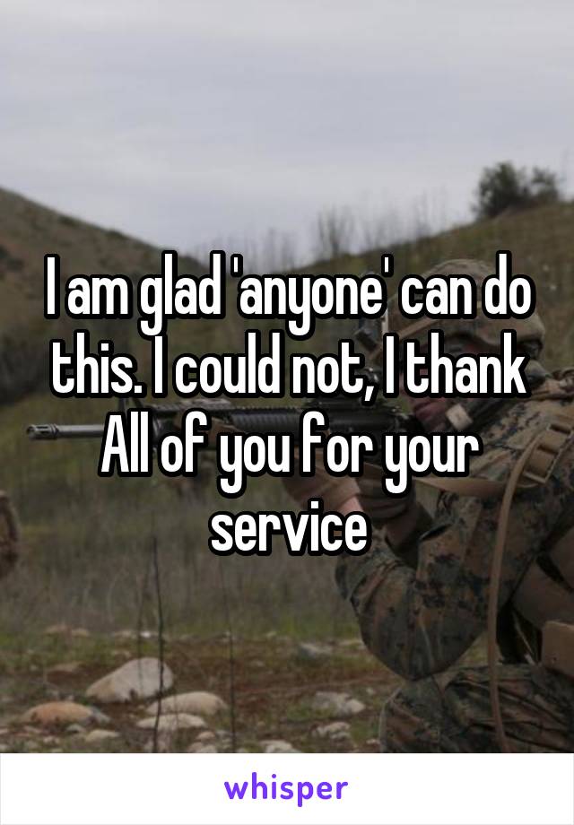 I am glad 'anyone' can do this. I could not, I thank All of you for your service
