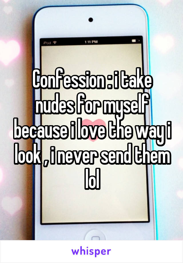Confession : i take nudes for myself because i love the way i look , i never send them lol