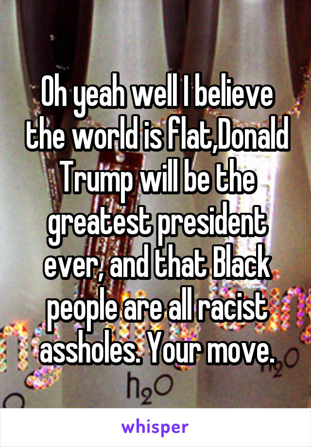 Oh yeah well I believe the world is flat,Donald Trump will be the greatest president ever, and that Black people are all racist assholes. Your move.