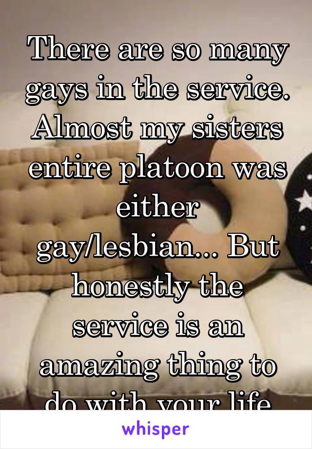 There are so many gays in the service. Almost my sisters entire platoon was either gay/lesbian... But honestly the service is an amazing thing to do with your life