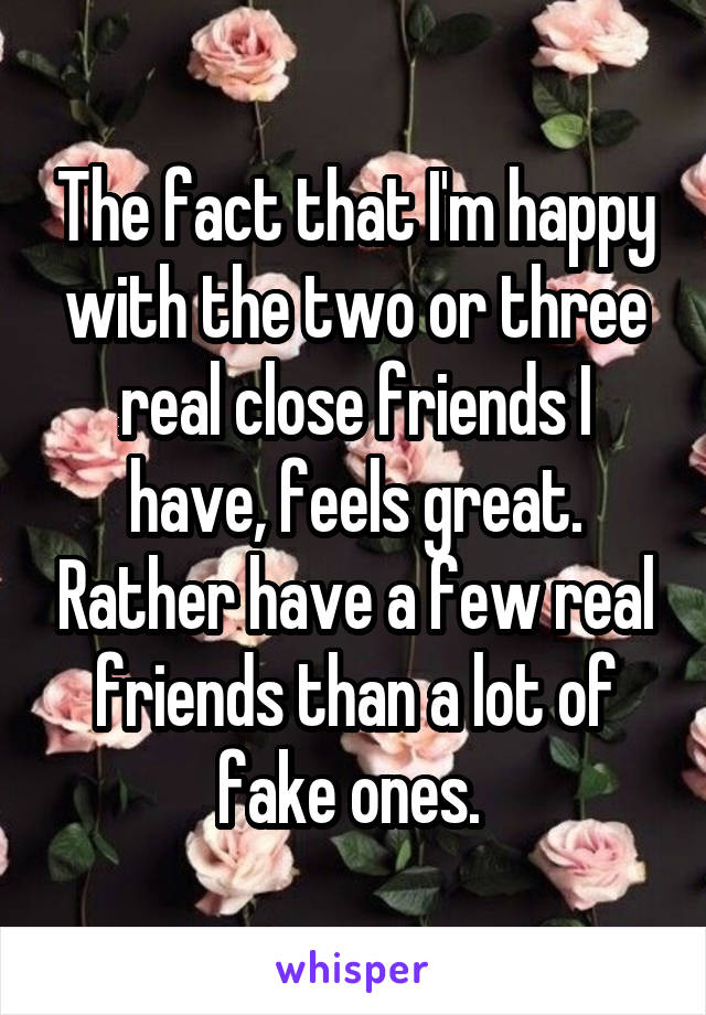 The fact that I'm happy with the two or three real close friends I have, feels great. Rather have a few real friends than a lot of fake ones. 