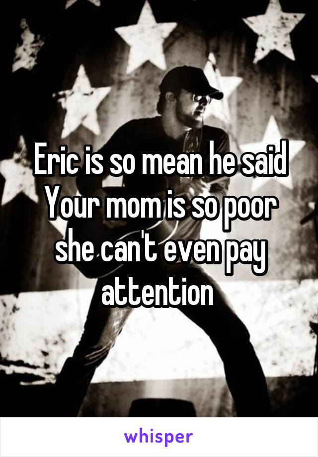 Eric is so mean he said Your mom is so poor she can't even pay attention 