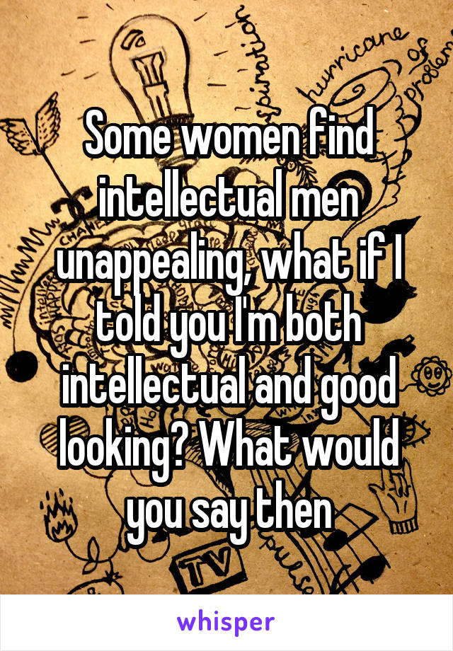 Some women find intellectual men unappealing, what if I told you I'm both intellectual and good looking? What would you say then