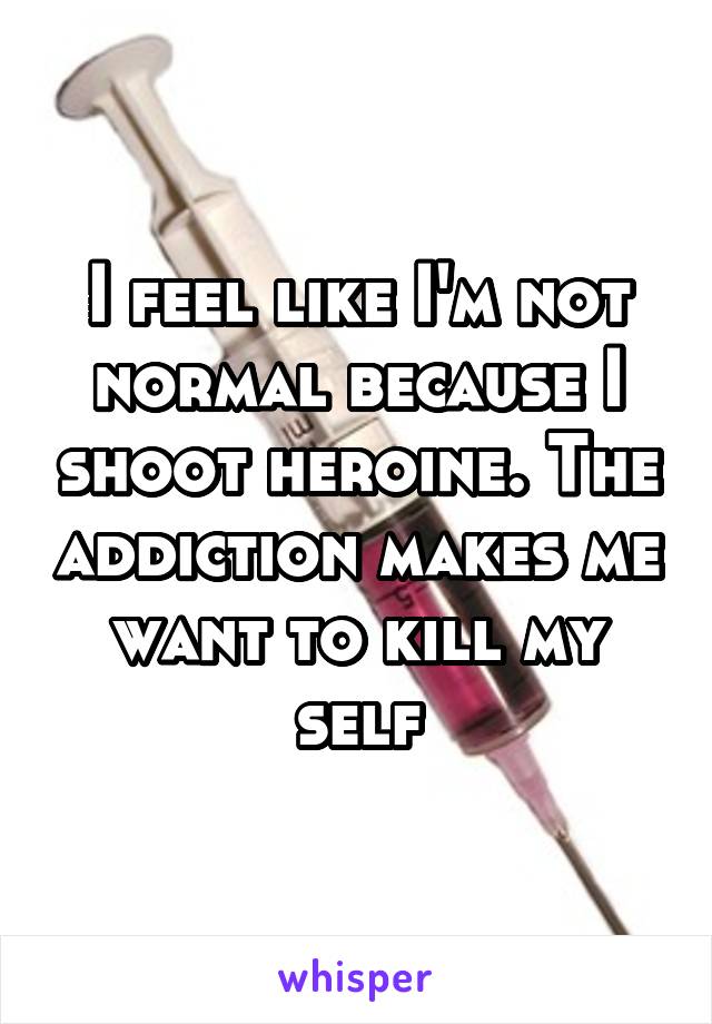 I feel like I'm not normal because I shoot heroine. The addiction makes me want to kill my self