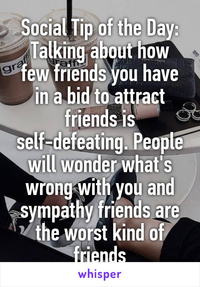 Social Tip of the Day:
Talking about how few friends you have in a bid to attract friends is self-defeating. People will wonder what's wrong with you and sympathy friends are the worst kind of friends