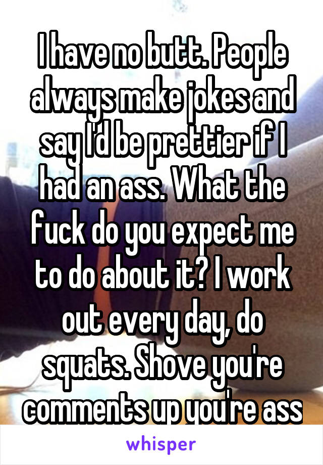 I have no butt. People always make jokes and say I'd be prettier if I had an ass. What the fuck do you expect me to do about it? I work out every day, do squats. Shove you're comments up you're ass
