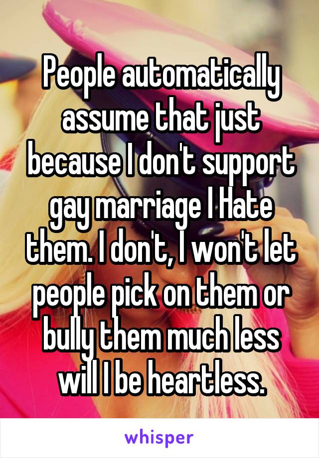 People automatically assume that just because I don't support gay marriage I Hate them. I don't, I won't let people pick on them or bully them much less will I be heartless.