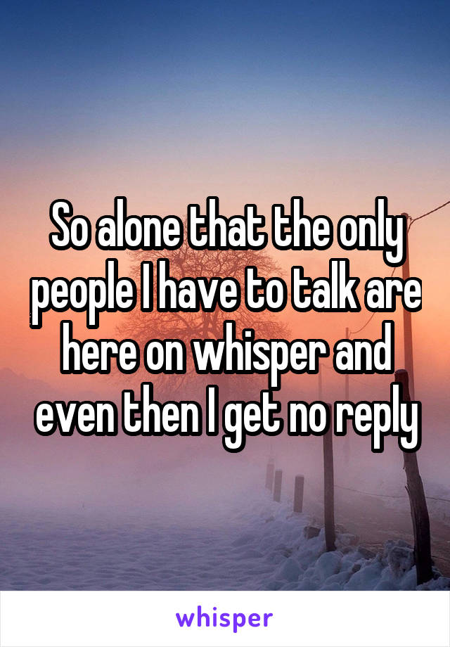 So alone that the only people I have to talk are here on whisper and even then I get no reply