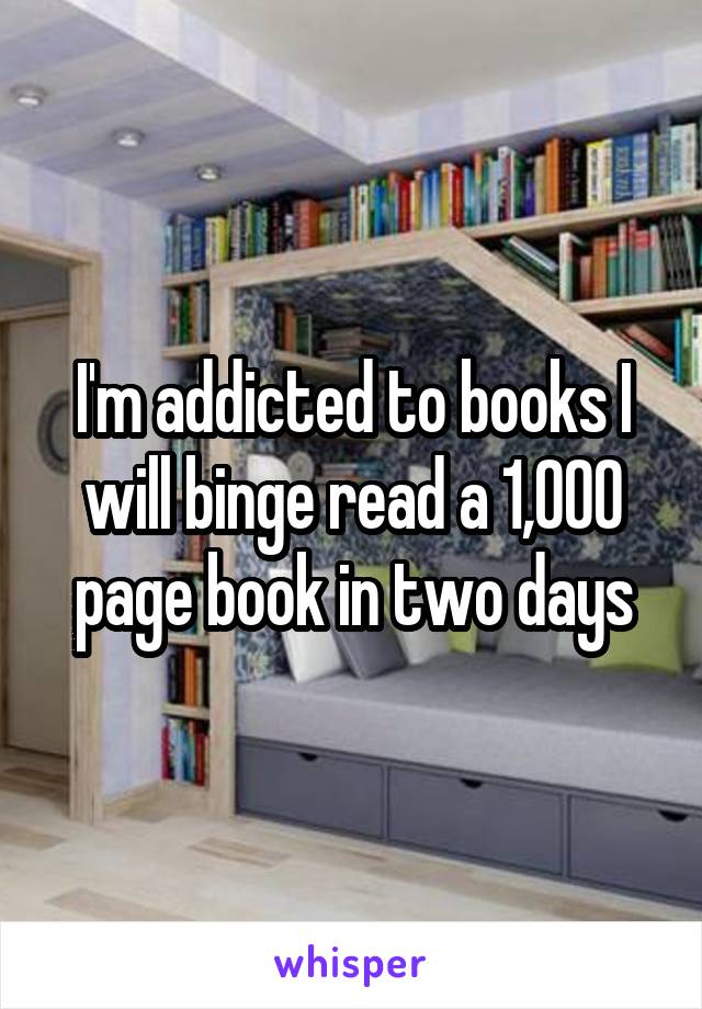 I'm addicted to books I will binge read a 1,000 page book in two days