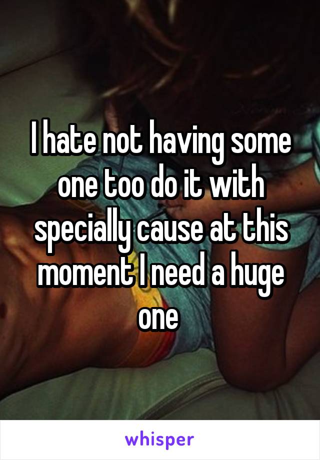 I hate not having some one too do it with specially cause at this moment I need a huge one 