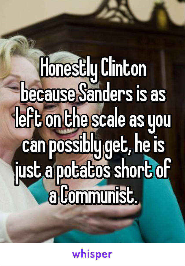 Honestly Clinton because Sanders is as left on the scale as you can possibly get, he is just a potatos short of a Communist.
