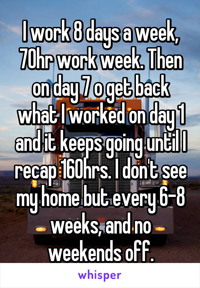 I work 8 days a week, 70hr work week. Then on day 7 o get back what I worked on day 1 and it keeps going until I recap 160hrs. I don't see my home but every 6-8 weeks, and no weekends off.