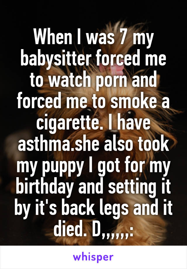 When I was 7 my babysitter forced me to watch porn and forced me to smoke a cigarette. I have asthma.she also took my puppy I got for my birthday and setting it by it's back legs and it died. D,,,,,,: