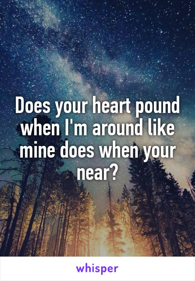 Does your heart pound when I'm around like mine does when your near?