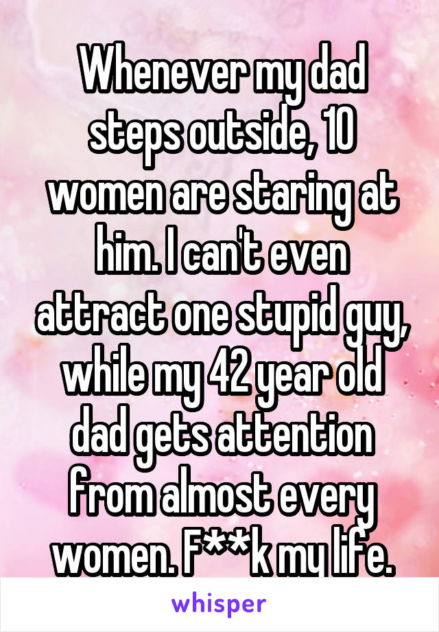 Whenever my dad steps outside, 10 women are staring at him. I can't even attract one stupid guy, while my 42 year old dad gets attention from almost every women. F**k my life.