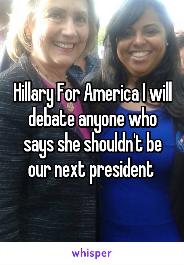 Hillary For America I will debate anyone who says she shouldn't be our next president 
