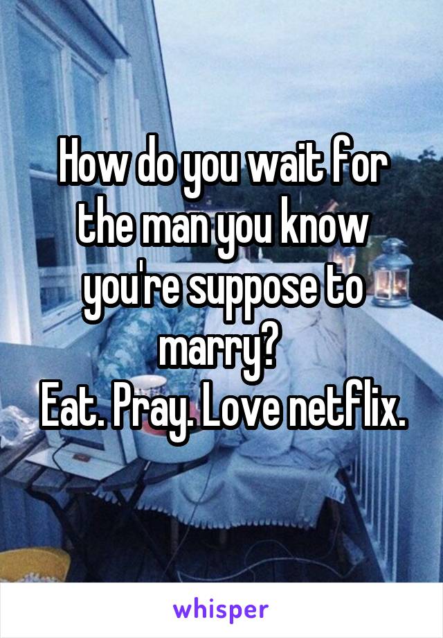 How do you wait for the man you know you're suppose to marry? 
Eat. Pray. Love netflix. 