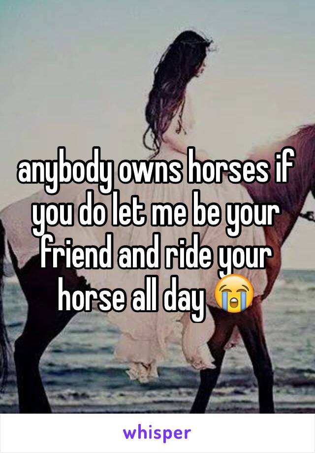 anybody owns horses if you do let me be your friend and ride your horse all day 😭