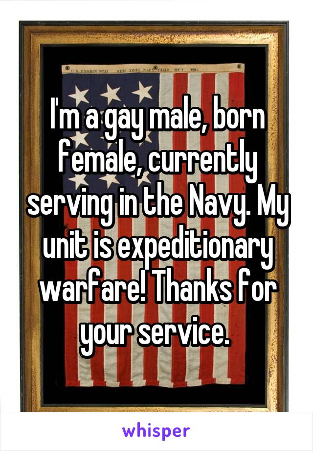 I'm a gay male, born female, currently serving in the Navy. My unit is expeditionary warfare! Thanks for your service. 