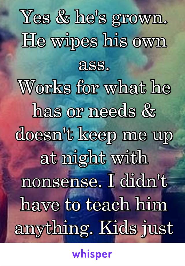 Yes & he's grown.
He wipes his own ass.
Works for what he has or needs & doesn't keep me up at night with nonsense. I didn't have to teach him anything. Kids just suck...