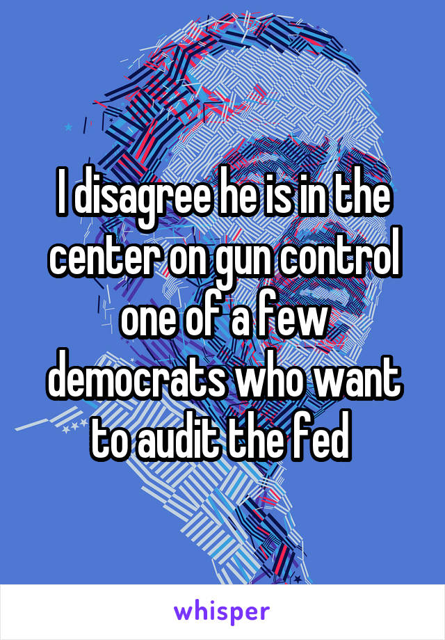 I disagree he is in the center on gun control one of a few democrats who want to audit the fed 