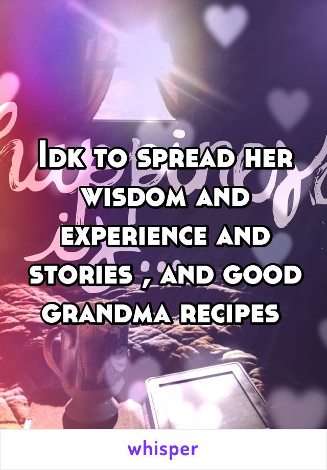 Idk to spread her wisdom and experience and stories , and good grandma recipes 