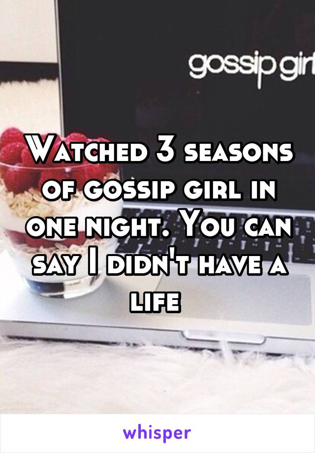 Watched 3 seasons of gossip girl in one night. You can say I didn't have a life 